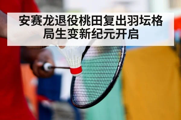 安赛龙退役桃田复出羽坛格局生变新纪元开启