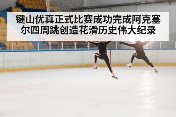 键山优真正式比赛成功完成阿克塞尔四周跳创造花滑历史伟大纪录