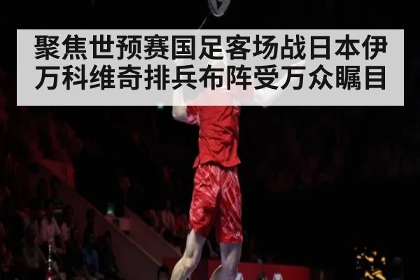 聚焦世预赛国足客场战日本伊万科维奇排兵布阵受万众瞩目